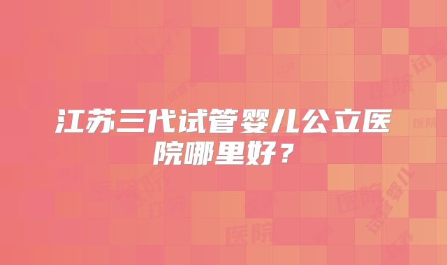江苏三代试管婴儿公立医院哪里好?
