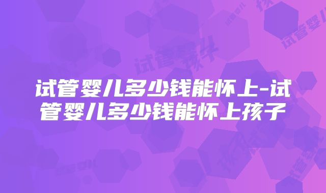试管婴儿多少钱能怀上-试管婴儿多少钱能怀上孩子