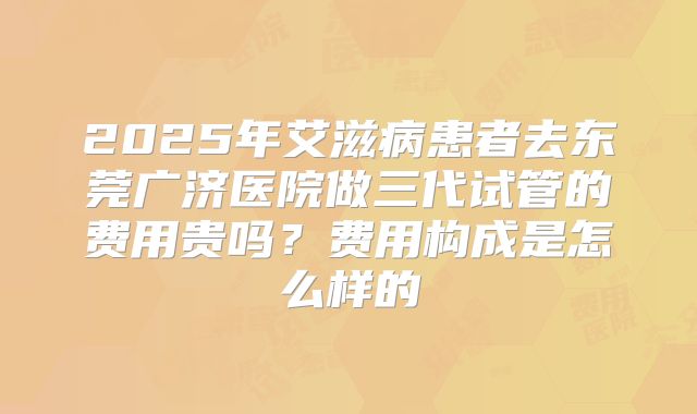 2025年艾滋病患者去东莞广济医院做三代试管的费用贵吗？费用构成是怎么样的