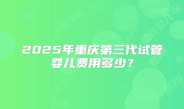 2025年重庆第三代试管婴儿费用多少？