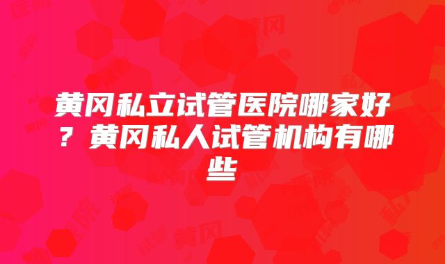 黄冈私立试管医院哪家好?黄冈私人试管机构有哪些