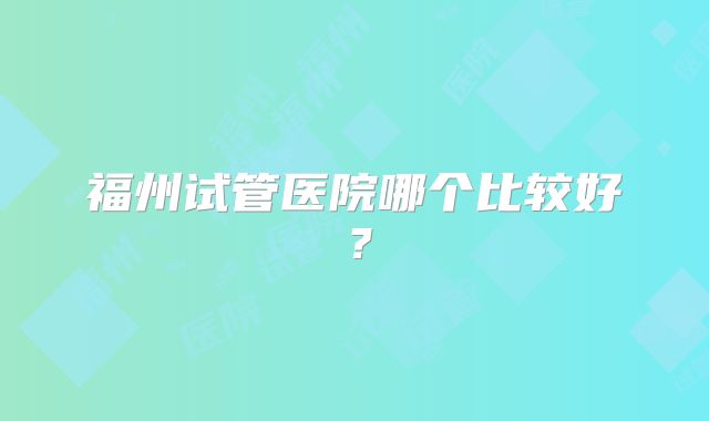 福州试管医院哪个比较好？