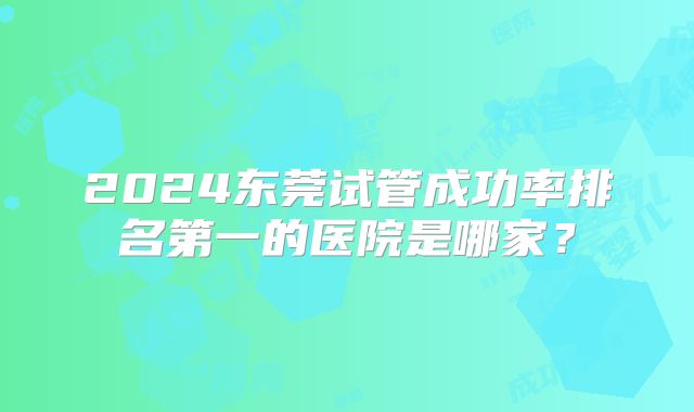 2024东莞试管成功率排名第一的医院是哪家？