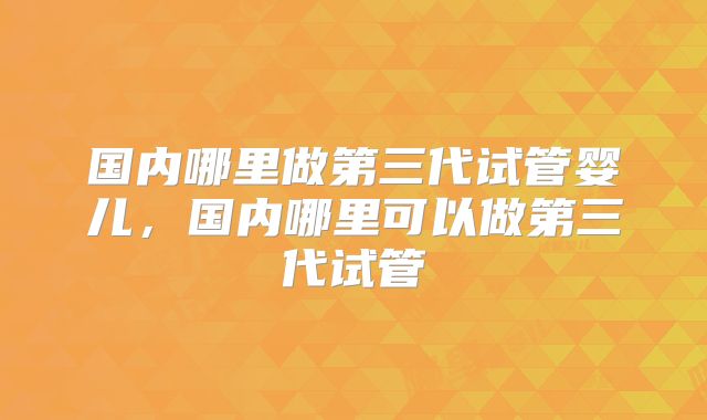 国内哪里做第三代试管婴儿,国内哪里可以做第三代试管