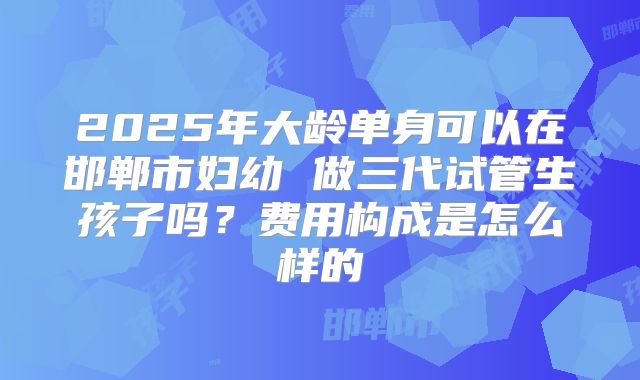 2025年大龄单身可以在邯郸市妇幼 做三代试管生孩子吗？费用构成是怎么样的