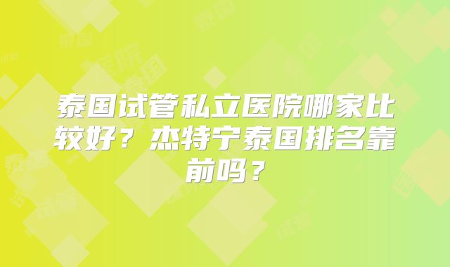 泰国试管私立医院哪家比较好？杰特宁泰国排名靠前吗？