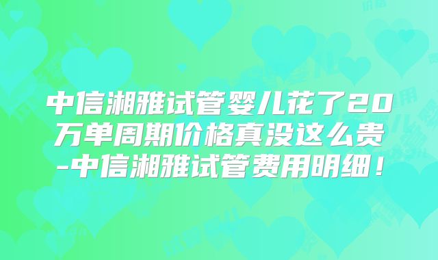 中信湘雅试管婴儿花了20万单周期价格真没这么贵-中信湘雅试管费用明细!