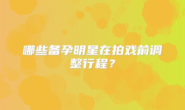哪些备孕明星在拍戏前调整行程？