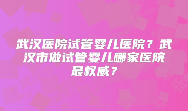 武汉医院试管婴儿医院？武汉市做试管婴儿哪家医院最权威？