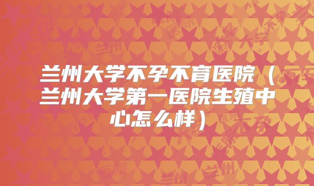 兰州大学不孕不育医院（兰州大学第一医院生殖中心怎么样）