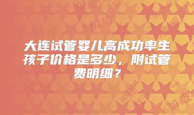 大连试管婴儿高成功率生孩子价格是多少，附试管费明细？