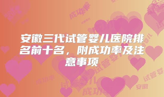 安徽三代试管婴儿医院排名前十名,附成功率及注意事项