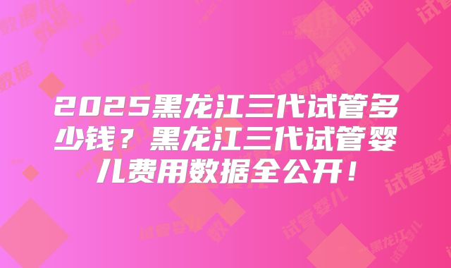 2025黑龙江三代试管多少钱?黑龙江三代试管婴儿费用数据全公开!