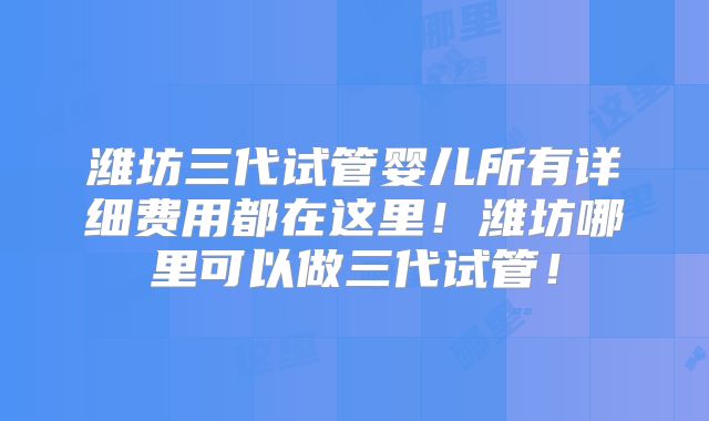 潍坊三代试管婴儿所有详细费用都在这里!潍坊哪里可以做三代试管!