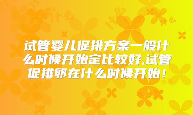 试管婴儿促排方案一般什么时候开始定比较好,试管促排卵在什么时候开始！