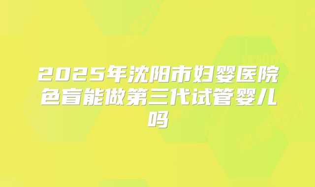 2025年沈阳市妇婴医院色盲能做第三代试管婴儿吗