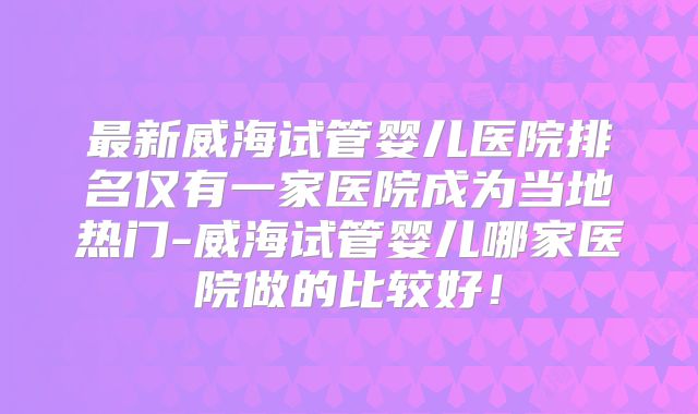 最新威海试管婴儿医院排名仅有一家医院成为当地热门-威海试管婴儿哪家医院做的比较好!