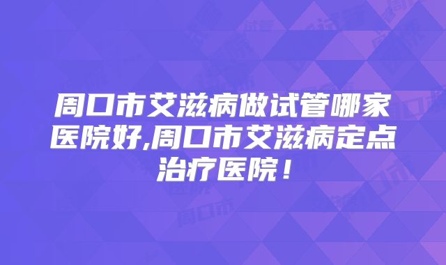 周口市艾滋病做试管哪家医院好,周口市艾滋病定点治疗医院!
