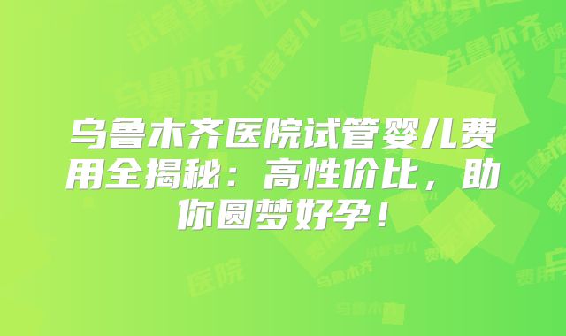 乌鲁木齐医院试管婴儿费用全揭秘：高性价比，助你圆梦好孕！