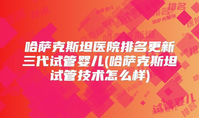 哈萨克斯坦医院排名更新三代试管婴儿(哈萨克斯坦试管技术怎么样)