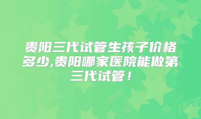 贵阳三代试管生孩子价格多少,贵阳哪家医院能做第三代试管！