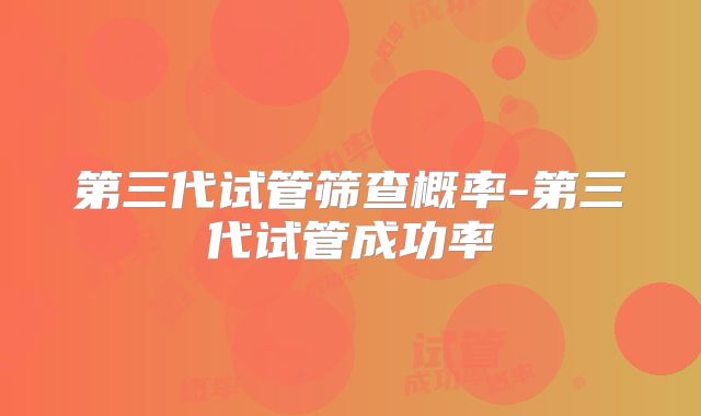 第三代试管筛查概率-第三代试管成功率