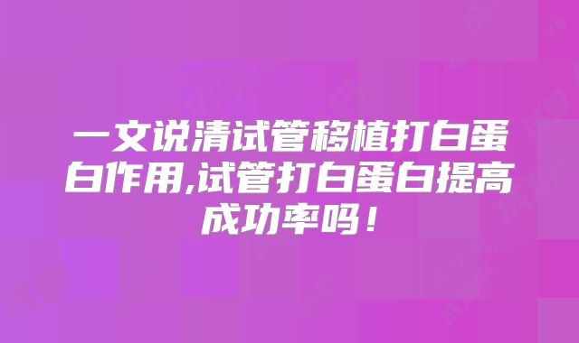 一文说清试管移植打白蛋白作用,试管打白蛋白提高成功率吗！