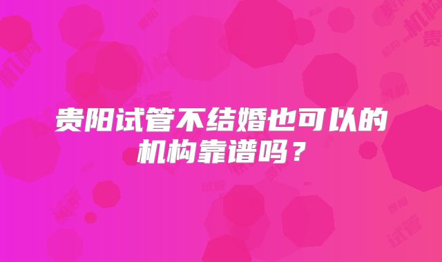 贵阳试管不结婚也可以的机构靠谱吗？