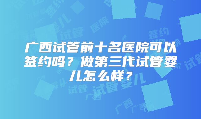 广西试管前十名医院可以签约吗?做第三代试管婴儿怎么样?