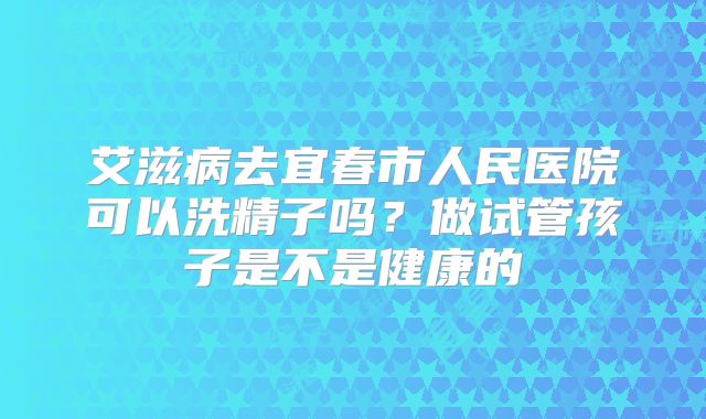艾滋病去宜春市人民医院可以洗精子吗？做试管孩子是不是健康的