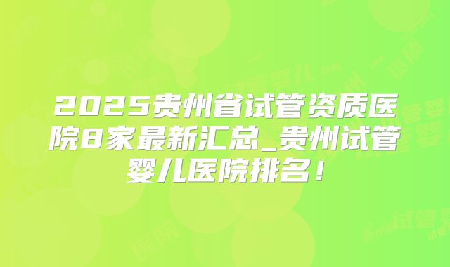 2025贵州省试管资质医院8家最新汇总_贵州试管婴儿医院排名！