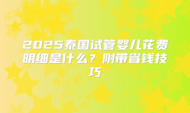 2025泰国试管婴儿花费明细是什么？附带省钱技巧