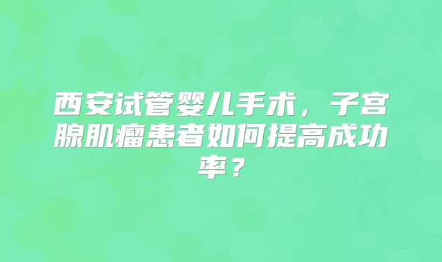 西安试管婴儿手术，子宫腺肌瘤患者如何提高成功率？