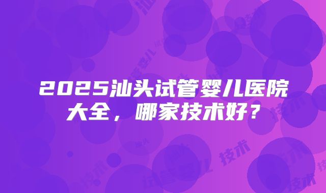 2025汕头试管婴儿医院大全，哪家技术好？