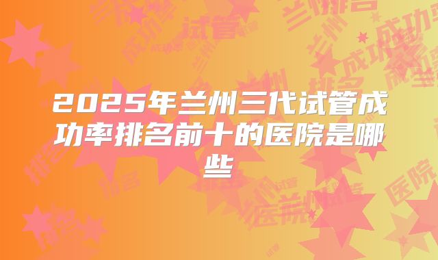2025年兰州三代试管成功率排名前十的医院是哪些