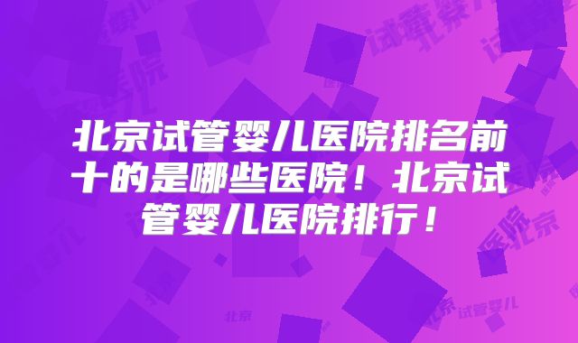 北京试管婴儿医院排名前十的是哪些医院!北京试管婴儿医院排行!