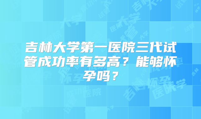 吉林大学第一医院三代试管成功率有多高?能够怀孕吗?