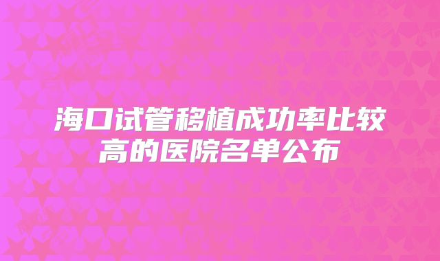海口试管移植成功率比较高的医院名单公布