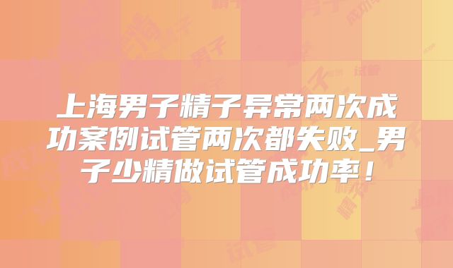 上海男子精子异常两次成功案例试管两次都失败_男子少精做试管成功率!