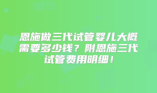 恩施做三代试管婴儿大概需要多少钱？附恩施三代试管费用明细！
