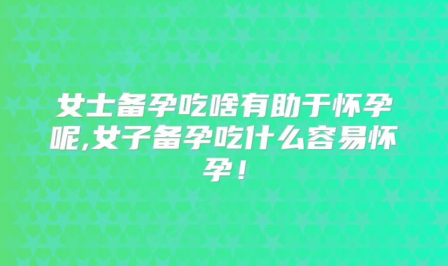 女士备孕吃啥有助于怀孕呢,女子备孕吃什么容易怀孕！