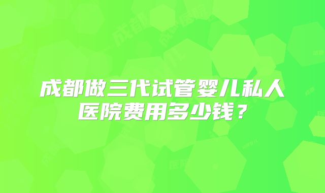 成都做三代试管婴儿私人医院费用多少钱?
