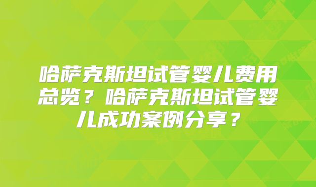 哈萨克斯坦试管婴儿费用总览?哈萨克斯坦试管婴儿成功案例分享?