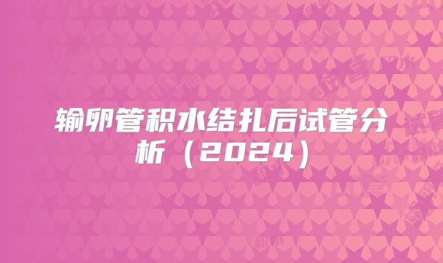 输卵管积水结扎后试管分析(2024)
