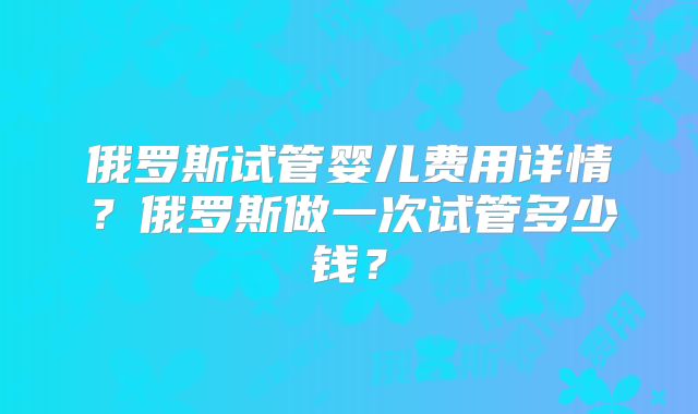 俄罗斯试管婴儿费用详情？俄罗斯做一次试管多少钱？