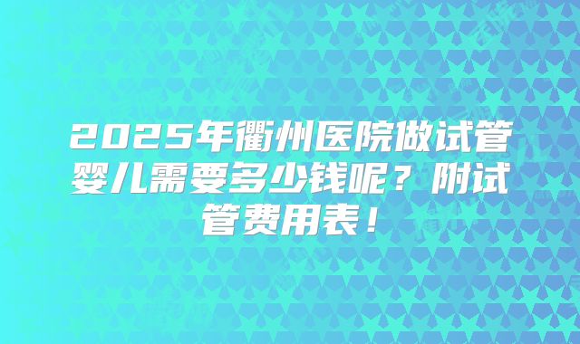 2025年衢州医院做试管婴儿需要多少钱呢？附试管费用表！