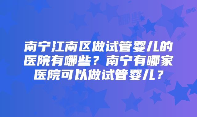 南宁江南区做试管婴儿的医院有哪些？南宁有哪家医院可以做试管婴儿？
