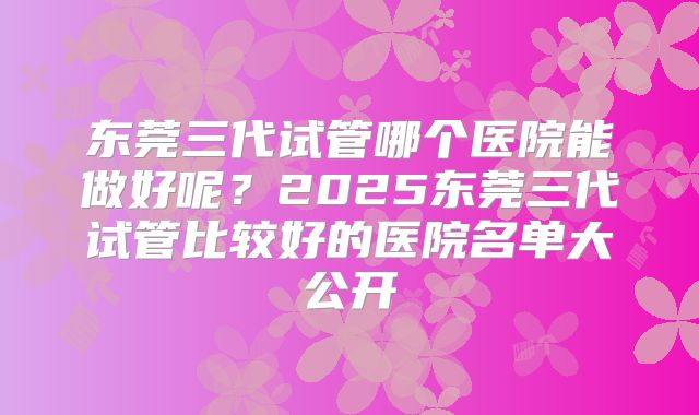 东莞三代试管哪个医院能做好呢？2025东莞三代试管比较好的医院名单大公开
