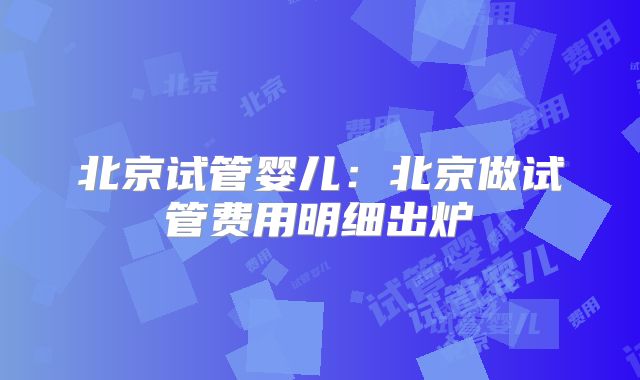 北京试管婴儿：北京做试管费用明细出炉