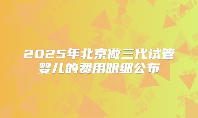 2025年北京做三代试管婴儿的费用明细公布